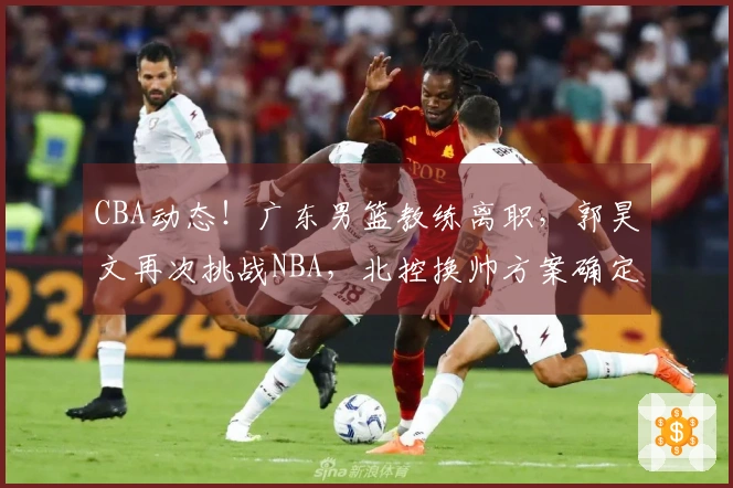 CBA动态！广东男篮教练离职，郭昊文再次挑战NBA，北控换帅方案确定