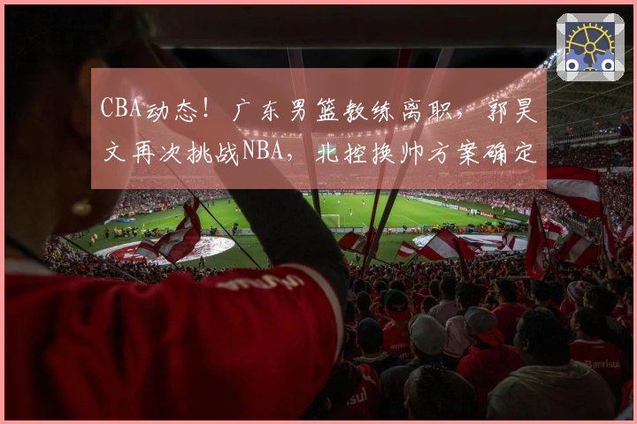 CBA动态！广东男篮教练离职，郭昊文再次挑战NBA，北控换帅方案确定